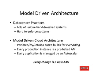 Model	
  Driven	
  Architecture	
  
•  Datacenter	
  PracKces	
  
   –  Lots	
  of	
  unique	
  hand-­‐tweaked	
  systems	
  
   –  Hard	
  to	
  enforce	
  pa;erns	
  

•  Model	
  Driven	
  Cloud	
  Architecture	
  
   –  Perforce/Ivy/Jenkins	
  based	
  builds	
  for	
  everything	
  
   –  Every	
  producKon	
  instance	
  is	
  a	
  pre-­‐baked	
  AMI	
  
   –  Every	
  applicaKon	
  is	
  managed	
  by	
  an	
  Autoscaler	
  

                       Every	
  change	
  is	
  a	
  new	
  AMI	
  
 