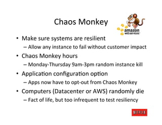 Chaos	
  Monkey	
  
•  Make	
  sure	
  systems	
  are	
  resilient	
  
    –  Allow	
  any	
  instance	
  to	
  fail	
  without	
  customer	
  impact	
  
•  Chaos	
  Monkey	
  hours	
  
    –  Monday-­‐Thursday	
  9am-­‐3pm	
  random	
  instance	
  kill	
  
•  ApplicaKon	
  conﬁguraKon	
  opKon	
  
    –  Apps	
  now	
  have	
  to	
  opt-­‐out	
  from	
  Chaos	
  Monkey	
  
•  Computers	
  (Datacenter	
  or	
  AWS)	
  randomly	
  die	
  
    –  Fact	
  of	
  life,	
  but	
  too	
  infrequent	
  to	
  test	
  resiliency	
  
 