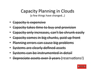 Capacity	
  Planning	
  in	
  Clouds	
  
                     (a	
  few	
  things	
  have	
  changed…)	
  

•    Capacity	
  is	
  expensive	
  
•    Capacity	
  takes	
  Kme	
  to	
  buy	
  and	
  provision	
  
•    Capacity	
  only	
  increases,	
  can’t	
  be	
  shrunk	
  easily	
  
•    Capacity	
  comes	
  in	
  big	
  chunks,	
  paid	
  up	
  front	
  
•    Planning	
  errors	
  can	
  cause	
  big	
  problems	
  
•    Systems	
  are	
  clearly	
  deﬁned	
  assets	
  
•    Systems	
  can	
  be	
  instrumented	
  in	
  detail	
  
•    Depreciate	
  assets	
  over	
  3	
  years	
  (reservaKons!)	
  
 