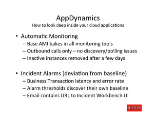 AppDynamics	
  
        How	
  to	
  look	
  deep	
  inside	
  your	
  cloud	
  applicaKons	
  

•  AutomaKc	
  Monitoring	
  
   –  Base	
  AMI	
  bakes	
  in	
  all	
  monitoring	
  tools	
  
   –  Outbound	
  calls	
  only	
  –	
  no	
  discovery/polling	
  issues	
  
   –  InacKve	
  instances	
  removed	
  a4er	
  a	
  few	
  days	
  
   	
  
•  Incident	
  Alarms	
  (deviaKon	
  from	
  baseline)	
  
   –  Business	
  TransacKon	
  latency	
  and	
  error	
  rate	
  
   –  Alarm	
  thresholds	
  discover	
  their	
  own	
  baseline	
  
   –  Email	
  contains	
  URL	
  to	
  Incident	
  Workbench	
  UI	
  
 