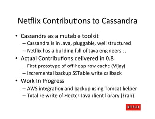 Ne8lix	
  ContribuKons	
  to	
  Cassandra	
  
•  Cassandra	
  as	
  a	
  mutable	
  toolkit	
  
    –  Cassandra	
  is	
  in	
  Java,	
  pluggable,	
  well	
  structured	
  
    –  Ne8lix	
  has	
  a	
  building	
  full	
  of	
  Java	
  engineers….	
  
•  Actual	
  ContribuKons	
  delivered	
  in	
  0.8	
  
    –  First	
  prototype	
  of	
  oﬀ-­‐heap	
  row	
  cache	
  (Vijay)	
  
    –  Incremental	
  backup	
  SSTable	
  write	
  callback	
  
•  Work	
  In	
  Progress	
  
    –  AWS	
  integraKon	
  and	
  backup	
  using	
  Tomcat	
  helper	
  
    –  Total	
  re-­‐write	
  of	
  Hector	
  Java	
  client	
  library	
  (Eran)	
  
 