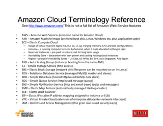 Amazon Cloud Terminology Reference
     See http://aws.amazon.com/ This is not a full list of Amazon Web Service features

•    AWS	
  –	
  Amazon	
  Web	
  Services	
  (common	
  name	
  for	
  Amazon	
  cloud)	
  
•    AMI	
  –	
  Amazon	
  Machine	
  Image	
  (archived	
  boot	
  disk,	
  Linux,	
  Windows	
  etc.	
  plus	
  applicaKon	
  code)	
  
•    EC2	
  –	
  ElasKc	
  Compute	
  Cloud	
  
       –    Range	
  of	
  virtual	
  machine	
  types	
  m1,	
  m2,	
  c1,	
  cc,	
  cg.	
  Varying	
  memory,	
  CPU	
  and	
  disk	
  conﬁguraKons.	
  
       –    Instance	
  –	
  a	
  running	
  computer	
  system.	
  Ephemeral,	
  when	
  it	
  is	
  de-­‐allocated	
  nothing	
  is	
  kept.	
  
       –    Reserved	
  Instances	
  –	
  pre-­‐paid	
  to	
  reduce	
  cost	
  for	
  long	
  term	
  usage	
  
       –    Availability	
  Zone	
  –	
  datacenter	
  with	
  own	
  power	
  and	
  cooling	
  hosKng	
  cloud	
  instances	
  
       –    Region	
  –	
  group	
  of	
  Availability	
  Zones	
  –	
  US-­‐East,	
  US-­‐West,	
  EU-­‐Eire,	
  Asia-­‐Singapore,	
  Asia-­‐Japan	
  
•    ASG	
  –	
  Auto	
  Scaling	
  Group	
  (instances	
  booKng	
  from	
  the	
  same	
  AMI)	
  
•    S3	
  –	
  Simple	
  Storage	
  Service	
  (h;p	
  access)	
  
•    EBS	
  –	
  ElasKc	
  Block	
  Storage	
  (network	
  disk	
  ﬁlesystem	
  can	
  be	
  mounted	
  on	
  an	
  instance)	
  
•    RDS	
  –	
  RelaKonal	
  Database	
  Service	
  (managed	
  MySQL	
  master	
  and	
  slaves)	
  
•    SDB	
  –	
  Simple	
  Data	
  Base	
  (hosted	
  h;p	
  based	
  NoSQL	
  data	
  store)	
  
•    SQS	
  –	
  Simple	
  Queue	
  Service	
  (h;p	
  based	
  message	
  queue)	
  
•    SNS	
  –	
  Simple	
  NoKﬁcaKon	
  Service	
  (h;p	
  and	
  email	
  based	
  topics	
  and	
  messages)	
  
•    EMR	
  –	
  ElasKc	
  Map	
  Reduce	
  (automaKcally	
  managed	
  Hadoop	
  cluster)	
  
•    ELB	
  –	
  ElasKc	
  Load	
  Balancer	
  
•    EIP	
  –	
  ElasKc	
  IP	
  (stable	
  IP	
  address	
  mapping	
  assigned	
  to	
  instance	
  or	
  ELB)	
  
•    VPC	
  –	
  Virtual	
  Private	
  Cloud	
  (extension	
  of	
  enterprise	
  datacenter	
  network	
  into	
  cloud)	
  
•    IAM	
  –	
  IdenKty	
  and	
  Access	
  Management	
  (ﬁne	
  grain	
  role	
  based	
  security	
  keys)	
  
 