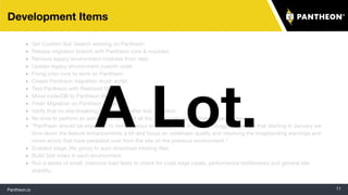Pantheon.io 11
Development Items
● Get Custom Solr Search working on Pantheon
● Rebase migration branch with Pantheon core & modules
● Remove legacy environment modules from repo
● Update legacy environment custom code
● Fixing cron runs to work on Pantheon
● Create Pantheon migration drush script
● Test Pantheon with Restored DB
● Move code/DB to Pantheon dev env
● Fresh Migration on Pantheon stage env
● Verify that no site-breaking bugs remain after test migration
● No time to perform an exhaustive review of all the site's code for Pantheon-specific issues.
● “Pantheon should be expected to remark about errors piling up in the log. I suggest perhaps that starting in January we
tone down the feature enhancements a bit and focus on codebase quality and resolving the longstanding warnings and
minor errors that have persisted over from the site on the previous environment.”
● Enabled stage_file_proxy to auto download missing files.
● Build Solr index in each environment.
● Run a series of small, intensive load tests to check for code edge cases, performance bottlenecks and general site
stability.
A Lot.
 