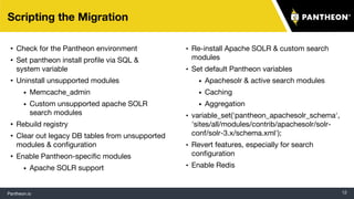 Pantheon.io 12
Scripting the Migration
• Check for the Pantheon environment
• Set pantheon install profile via SQL &
system variable
• Uninstall unsupported modules
• Memcache_admin
• Custom unsupported apache SOLR
search modules
• Rebuild registry
• Clear out legacy DB tables from unsupported
modules & configuration
• Enable Pantheon-specific modules
• Apache SOLR support
• Re-install Apache SOLR & custom search
modules
• Set default Pantheon variables
• Apachesolr & active search modules
• Caching
• Aggregation
• variable_set('pantheon_apachesolr_schema',
'sites/all/modules/contrib/apachesolr/solr-
conf/solr-3.x/schema.xml');
• Revert features, especially for search
configuration
• Enable Redis
 