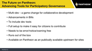 Pantheon.io 21
The Future on Pantheon:
Advancing Tools for Participatory Governance
• Multi-dev - a game change for collaborative development
• Advancements in Bills
• To include dev tools
• Full setup to make it easy for citizens to contribute
• Needs to be error/notice/warning free
• Runs out of the box
• Available on Pantheon as an publically available upstream for sites
 