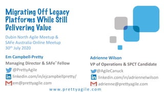 Em Campbell-Pretty
Managing Director & SAFe® Fellow
@PrettyAgile
linkedin.com/in/ejcampbellpretty/
em@prettyagile.com
w w w.prett ya gi l e .com
Adrienne Wilson
VP of Operations & SPCT Candidate
@AgileCanuck
linkedin.com/in/adriennelwilson
adrienne@prettyagile.com
Dubin North Agile Meetup &
SAFe Australia Online Meetup
30th July 2020
Migrating Off Legacy
Platforms While Still
Delivering Value
 