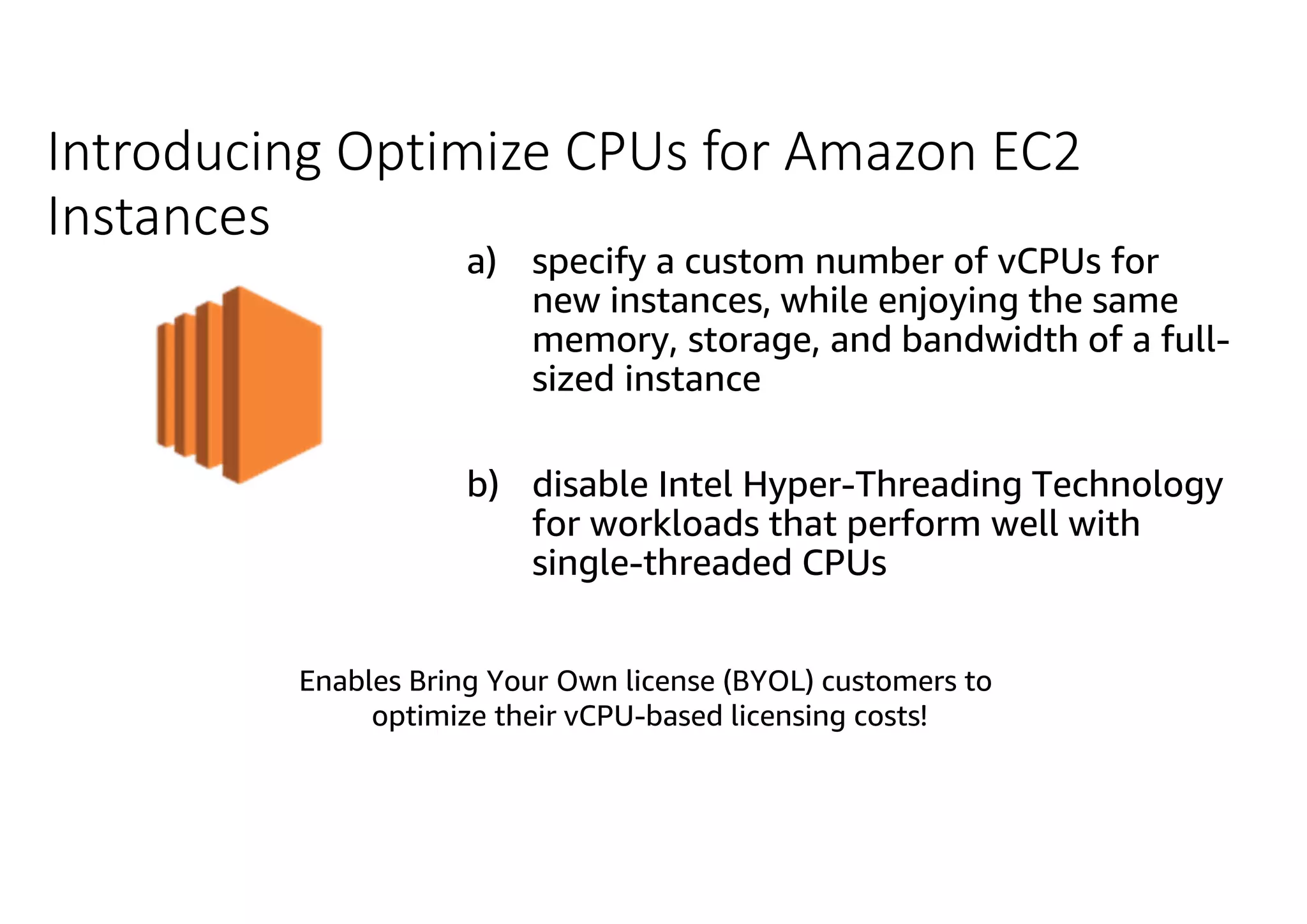 Introducing Optimize CPUs for Amazon EC2 Instances a) specify a custom number of vCPUs for new instances, while enjoying the same memory, storage, and bandwidth of a full- sized instance b) disable Intel Hyper-Threading Technology for workloads that perform well with single-threaded CPUsAmazon EC2 Enables Bring Your Own license (BYOL) customers to optimize their vCPU-based licensing costs! 