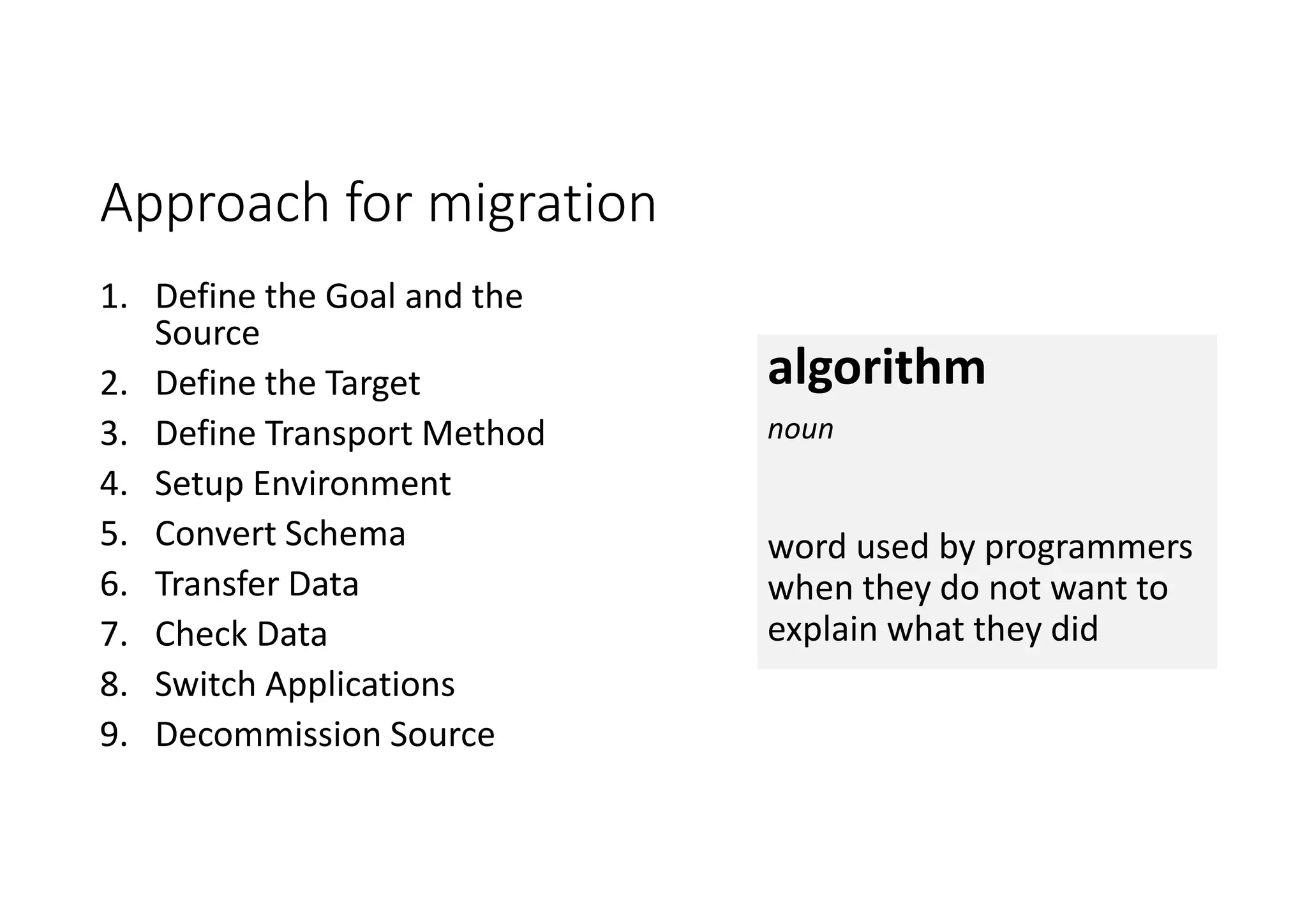 Approach for migration 1. Define the Goal and the Source 2. Define the Target 3. Define Transport Method 4. Setup Environment 5. Convert Schema 6. Transfer Data 7. Check Data 8. Switch Applications 9. Decommission Source algorithm noun word used by programmers when they do not want to explain what they did 