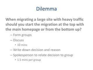 Dilemma
When migrating a large site with heavy traffic
should you start the migration at the top with
the main homepage or from the bottom up?
– Form groups
– Discuss
• 10 mins
– Write down decision and reason
– Spokesperson to relate decision to group
• 1.5 mins per group
 