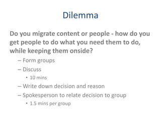 Dilemma
Do you migrate content or people - how do you
get people to do what you need them to do,
while keeping them onside?
– Form groups
– Discuss
• 10 mins
– Write down decision and reason
– Spokesperson to relate decision to group
• 1.5 mins per group
 