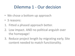Dilemma 1 - Our decision
• We chose a bottom up approach
• 3 reasons:
1. Fitted a phased approach better.
2. Low impact. AND no political anguish over
the homepage!
3. Reduce project length by migrating early. Site
content needed to match functionality.
 