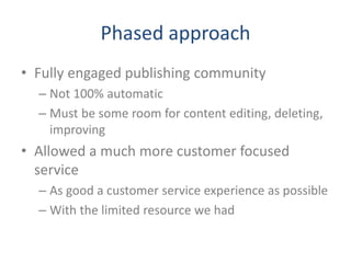 Phased approach
• Fully engaged publishing community
– Not 100% automatic
– Must be some room for content editing, deleting,
improving
• Allowed a much more customer focused
service
– As good a customer service experience as possible
– With the limited resource we had
 