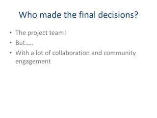 Who made the final decisions?
• The project team!
• But…..
• With a lot of collaboration and community
engagement
 