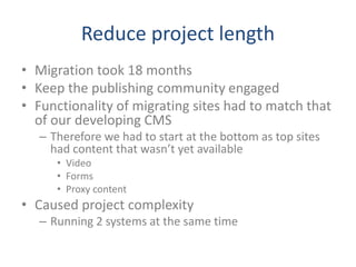 Reduce project length
• Migration took 18 months
• Keep the publishing community engaged
• Functionality of migrating sites had to match that
of our developing CMS
– Therefore we had to start at the bottom as top sites
had content that wasn’t yet available
• Video
• Forms
• Proxy content
• Caused project complexity
– Running 2 systems at the same time
 