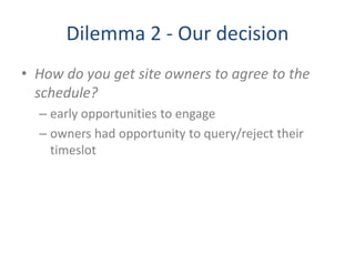 Dilemma 2 - Our decision
• How do you get site owners to agree to the
schedule?
– early opportunities to engage
– owners had opportunity to query/reject their
timeslot
 
