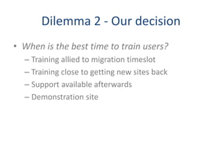 Dilemma 2 - Our decision
• When is the best time to train users?
– Training allied to migration timeslot
– Training close to getting new sites back
– Support available afterwards
– Demonstration site
 