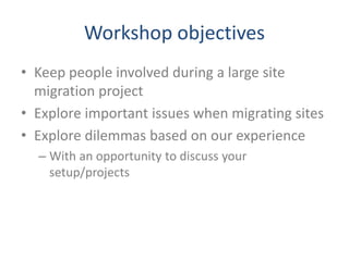 Workshop objectives
• Keep people involved during a large site
migration project
• Explore important issues when migrating sites
• Explore dilemmas based on our experience
– With an opportunity to discuss your
setup/projects
 
