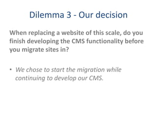 Dilemma 3 - Our decision
When replacing a website of this scale, do you
finish developing the CMS functionality before
you migrate sites in?
• We chose to start the migration while
continuing to develop our CMS.
 