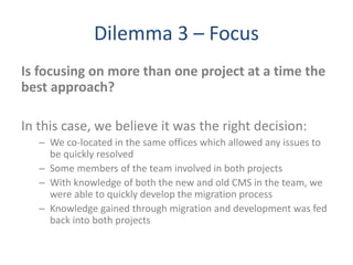 Dilemma 3 – Focus
Is focusing on more than one project at a time the
best approach?
In this case, we believe it was the right decision:
– We co-located in the same offices which allowed any issues to
be quickly resolved
– Some members of the team involved in both projects
– With knowledge of both the new and old CMS in the team, we
were able to quickly develop the migration process
– Knowledge gained through migration and development was fed
back into both projects
 