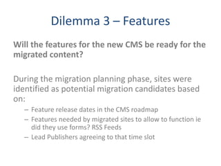 Dilemma 3 – Features
Will the features for the new CMS be ready for the
migrated content?
During the migration planning phase, sites were
identified as potential migration candidates based
on:
– Feature release dates in the CMS roadmap
– Features needed by migrated sites to allow to function ie
did they use forms? RSS Feeds
– Lead Publishers agreeing to that time slot
 