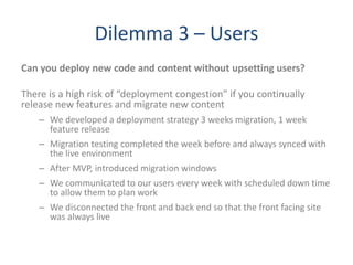 Dilemma 3 – Users
Can you deploy new code and content without upsetting users?
There is a high risk of “deployment congestion” if you continually
release new features and migrate new content
– We developed a deployment strategy 3 weeks migration, 1 week
feature release
– Migration testing completed the week before and always synced with
the live environment
– After MVP, introduced migration windows
– We communicated to our users every week with scheduled down time
to allow them to plan work
– We disconnected the front and back end so that the front facing site
was always live
 