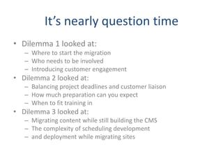 It’s nearly question time
• Dilemma 1 looked at:
– Where to start the migration
– Who needs to be involved
– Introducing customer engagement
• Dilemma 2 looked at:
– Balancing project deadlines and customer liaison
– How much preparation can you expect
– When to fit training in
• Dilemma 3 looked at:
– Migrating content while still building the CMS
– The complexity of scheduling development
– and deployment while migrating sites
 