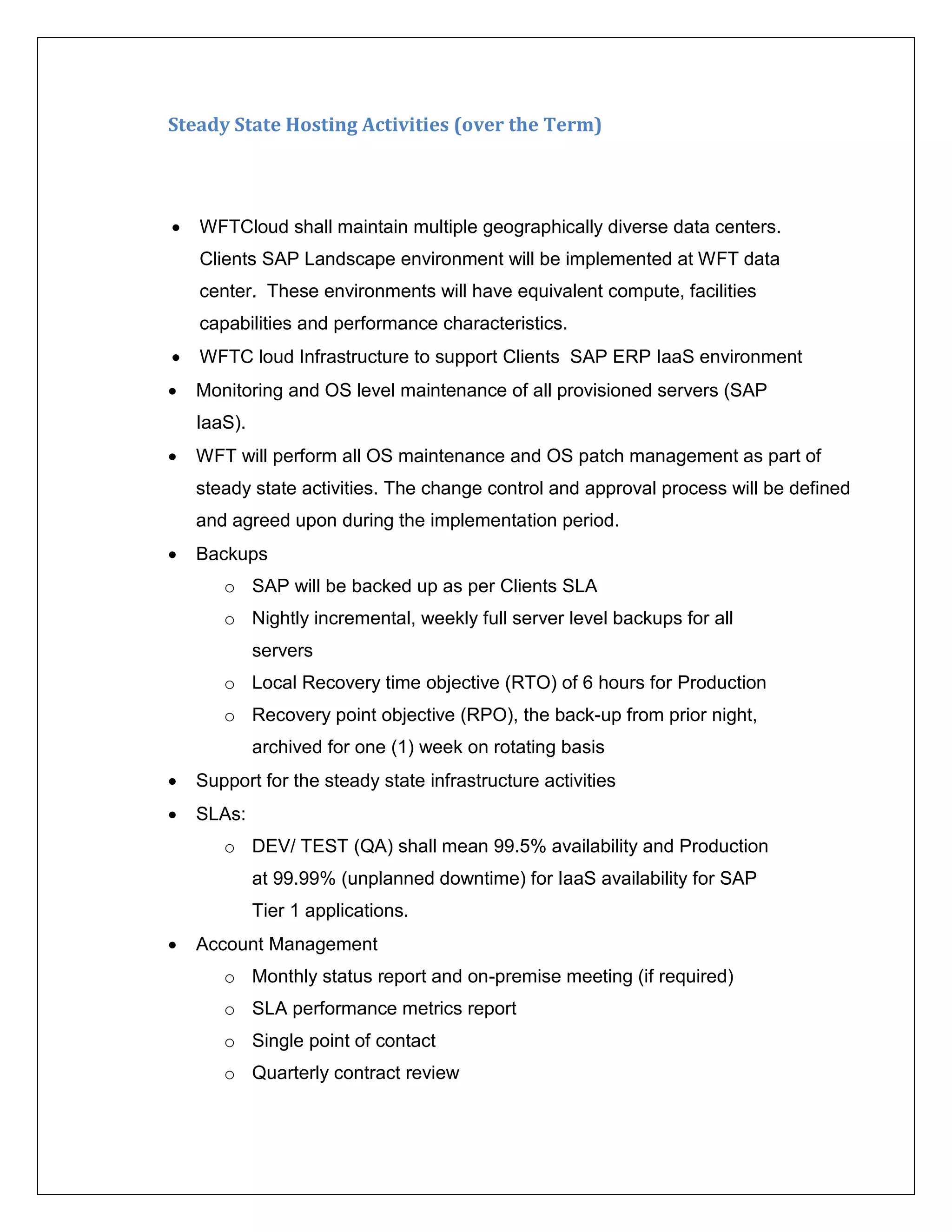 Steady State Hosting Activities (over the Term)




   WFTCloud shall maintain multiple geographically diverse data centers.
    Clients SAP Landscape environment will be implemented at WFT data
    center. These environments will have equivalent compute, facilities
    capabilities and performance characteristics.
   WFTC loud Infrastructure to support Clients SAP ERP IaaS environment
   Monitoring and OS level maintenance of all provisioned servers (SAP
    IaaS).
   WFT will perform all OS maintenance and OS patch management as part of
    steady state activities. The change control and approval process will be defined
    and agreed upon during the implementation period.
   Backups
       o SAP will be backed up as per Clients SLA
       o Nightly incremental, weekly full server level backups for all
             servers
       o Local Recovery time objective (RTO) of 6 hours for Production
       o Recovery point objective (RPO), the back-up from prior night,
             archived for one (1) week on rotating basis
   Support for the steady state infrastructure activities
   SLAs:
       o DEV/ TEST (QA) shall mean 99.5% availability and Production
             at 99.99% (unplanned downtime) for IaaS availability for SAP
             Tier 1 applications.
   Account Management
       o Monthly status report and on-premise meeting (if required)
       o SLA performance metrics report
       o Single point of contact
       o Quarterly contract review
 