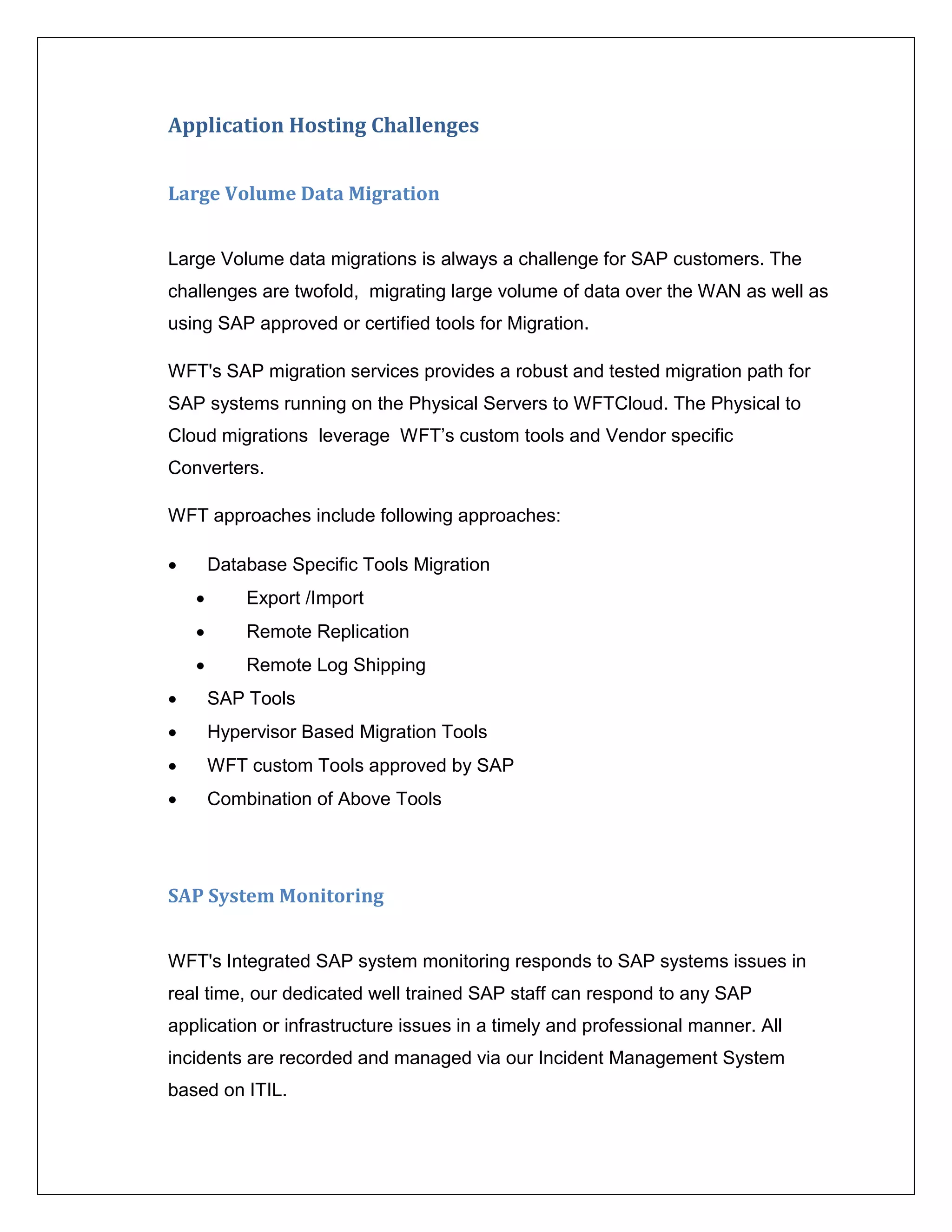 Application Hosting Challenges


Large Volume Data Migration


Large Volume data migrations is always a challenge for SAP customers. The
challenges are twofold, migrating large volume of data over the WAN as well as
using SAP approved or certified tools for Migration.

WFT's SAP migration services provides a robust and tested migration path for
SAP systems running on the Physical Servers to WFTCloud. The Physical to
Cloud migrations leverage WFT’s custom tools and Vendor specific
Converters.

WFT approaches include following approaches:

       Database Specific Tools Migration
           Export /Import
           Remote Replication
           Remote Log Shipping
       SAP Tools
       Hypervisor Based Migration Tools
       WFT custom Tools approved by SAP
       Combination of Above Tools




SAP System Monitoring


WFT's Integrated SAP system monitoring responds to SAP systems issues in
real time, our dedicated well trained SAP staff can respond to any SAP
application or infrastructure issues in a timely and professional manner. All
incidents are recorded and managed via our Incident Management System
based on ITIL.
 
