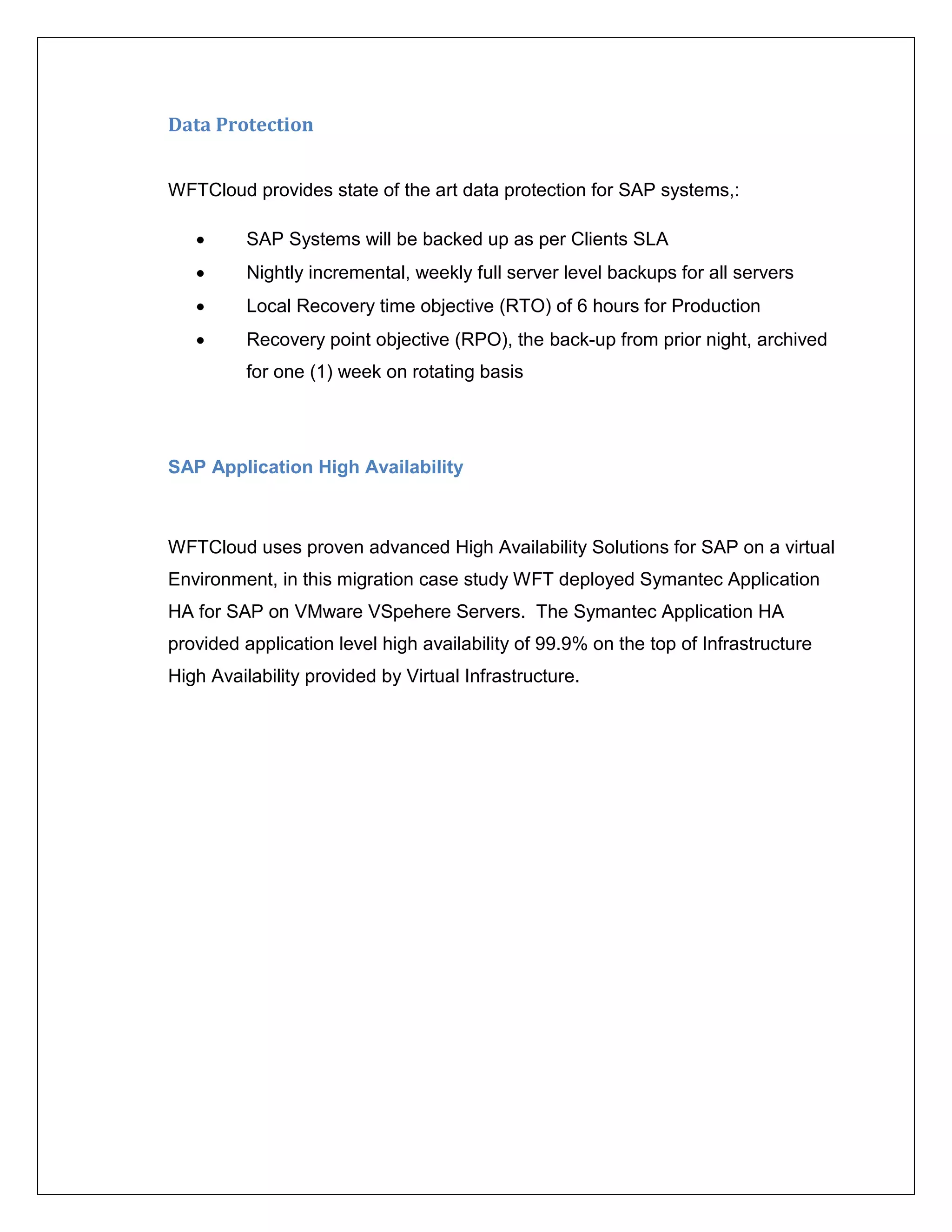 Data Protection


WFTCloud provides state of the art data protection for SAP systems,:

         SAP Systems will be backed up as per Clients SLA
         Nightly incremental, weekly full server level backups for all servers
         Local Recovery time objective (RTO) of 6 hours for Production
         Recovery point objective (RPO), the back-up from prior night, archived
          for one (1) week on rotating basis




SAP Application High Availability



WFTCloud uses proven advanced High Availability Solutions for SAP on a virtual
Environment, in this migration case study WFT deployed Symantec Application
HA for SAP on VMware VSpehere Servers. The Symantec Application HA
provided application level high availability of 99.9% on the top of Infrastructure
High Availability provided by Virtual Infrastructure.
 