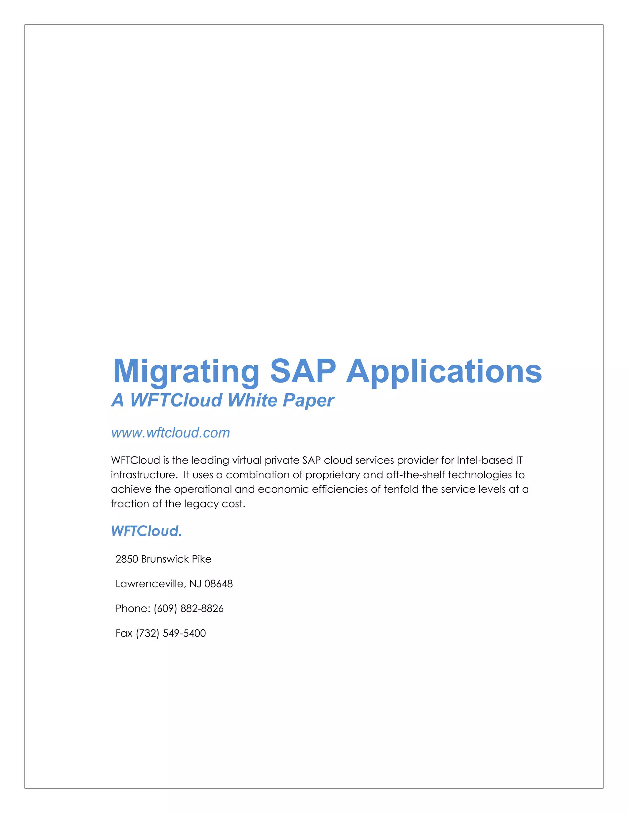 Migrating SAP Applications
A WFTCloud White Paper
www.wftcloud.com
WFTCloud is the leading virtual private SAP cloud services provider for Intel-based IT
infrastructure. It uses a combination of proprietary and off-the-shelf technologies to
achieve the operational and economic efficiencies of tenfold the service levels at a
fraction of the legacy cost.

WFTCloud.
2850 Brunswick Pike

Lawrenceville, NJ 08648

Phone: (609) 882-8826

Fax (732) 549-5400
 