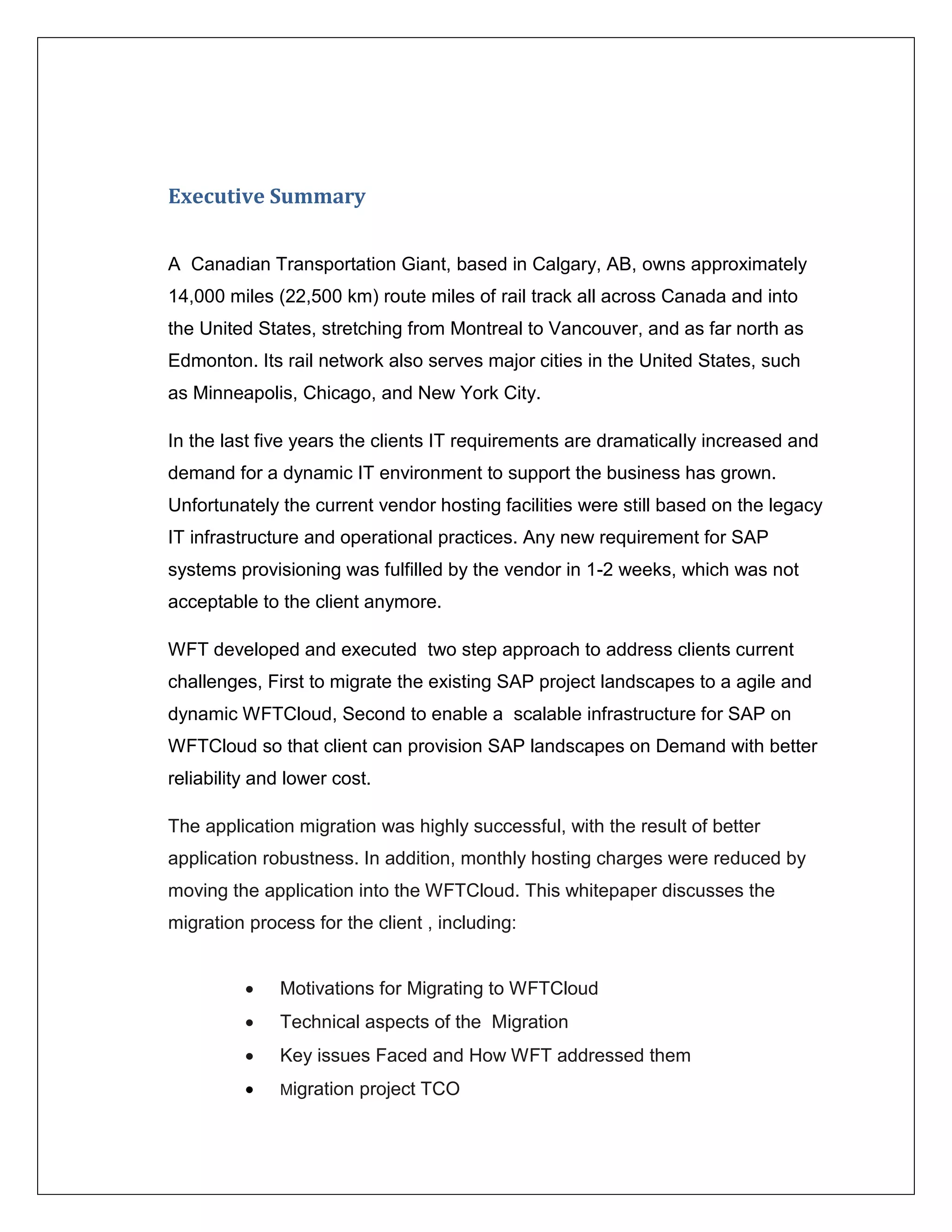 Executive Summary


A Canadian Transportation Giant, based in Calgary, AB, owns approximately
14,000 miles (22,500 km) route miles of rail track all across Canada and into
the United States, stretching from Montreal to Vancouver, and as far north as
Edmonton. Its rail network also serves major cities in the United States, such
as Minneapolis, Chicago, and New York City.

In the last five years the clients IT requirements are dramatically increased and
demand for a dynamic IT environment to support the business has grown.
Unfortunately the current vendor hosting facilities were still based on the legacy
IT infrastructure and operational practices. Any new requirement for SAP
systems provisioning was fulfilled by the vendor in 1-2 weeks, which was not
acceptable to the client anymore.

WFT developed and executed two step approach to address clients current
challenges, First to migrate the existing SAP project landscapes to a agile and
dynamic WFTCloud, Second to enable a scalable infrastructure for SAP on
WFTCloud so that client can provision SAP landscapes on Demand with better
reliability and lower cost.

The application migration was highly successful, with the result of better
application robustness. In addition, monthly hosting charges were reduced by
moving the application into the WFTCloud. This whitepaper discusses the
migration process for the client , including:


             Motivations for Migrating to WFTCloud
             Technical aspects of the Migration
             Key issues Faced and How WFT addressed them
             Migration   project TCO
 