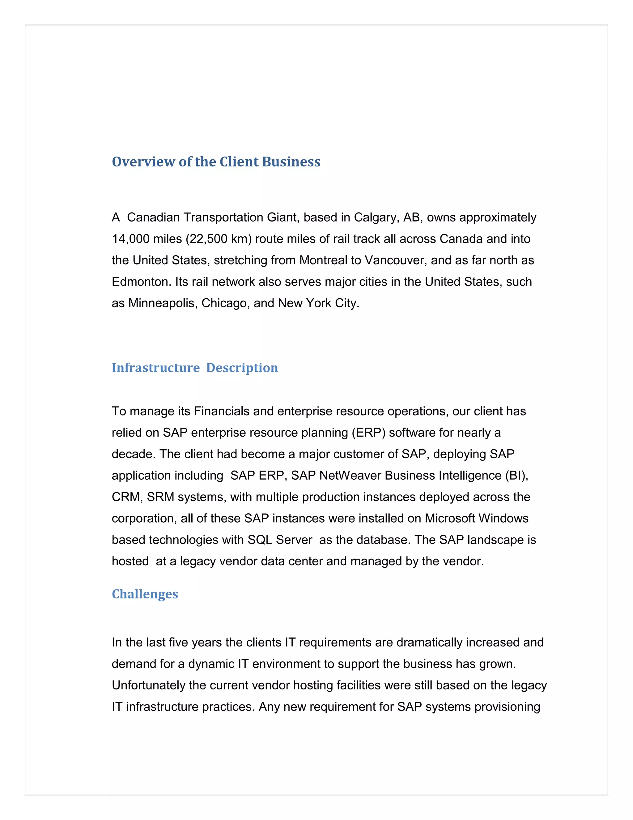 Overview of the Client Business


A Canadian Transportation Giant, based in Calgary, AB, owns approximately
14,000 miles (22,500 km) route miles of rail track all across Canada and into
the United States, stretching from Montreal to Vancouver, and as far north as
Edmonton. Its rail network also serves major cities in the United States, such
as Minneapolis, Chicago, and New York City.




Infrastructure Description


To manage its Financials and enterprise resource operations, our client has
relied on SAP enterprise resource planning (ERP) software for nearly a
decade. The client had become a major customer of SAP, deploying SAP
application including SAP ERP, SAP NetWeaver Business Intelligence (BI),
CRM, SRM systems, with multiple production instances deployed across the
corporation, all of these SAP instances were installed on Microsoft Windows
based technologies with SQL Server as the database. The SAP landscape is
hosted at a legacy vendor data center and managed by the vendor.

Challenges


In the last five years the clients IT requirements are dramatically increased and
demand for a dynamic IT environment to support the business has grown.
Unfortunately the current vendor hosting facilities were still based on the legacy
IT infrastructure practices. Any new requirement for SAP systems provisioning
 