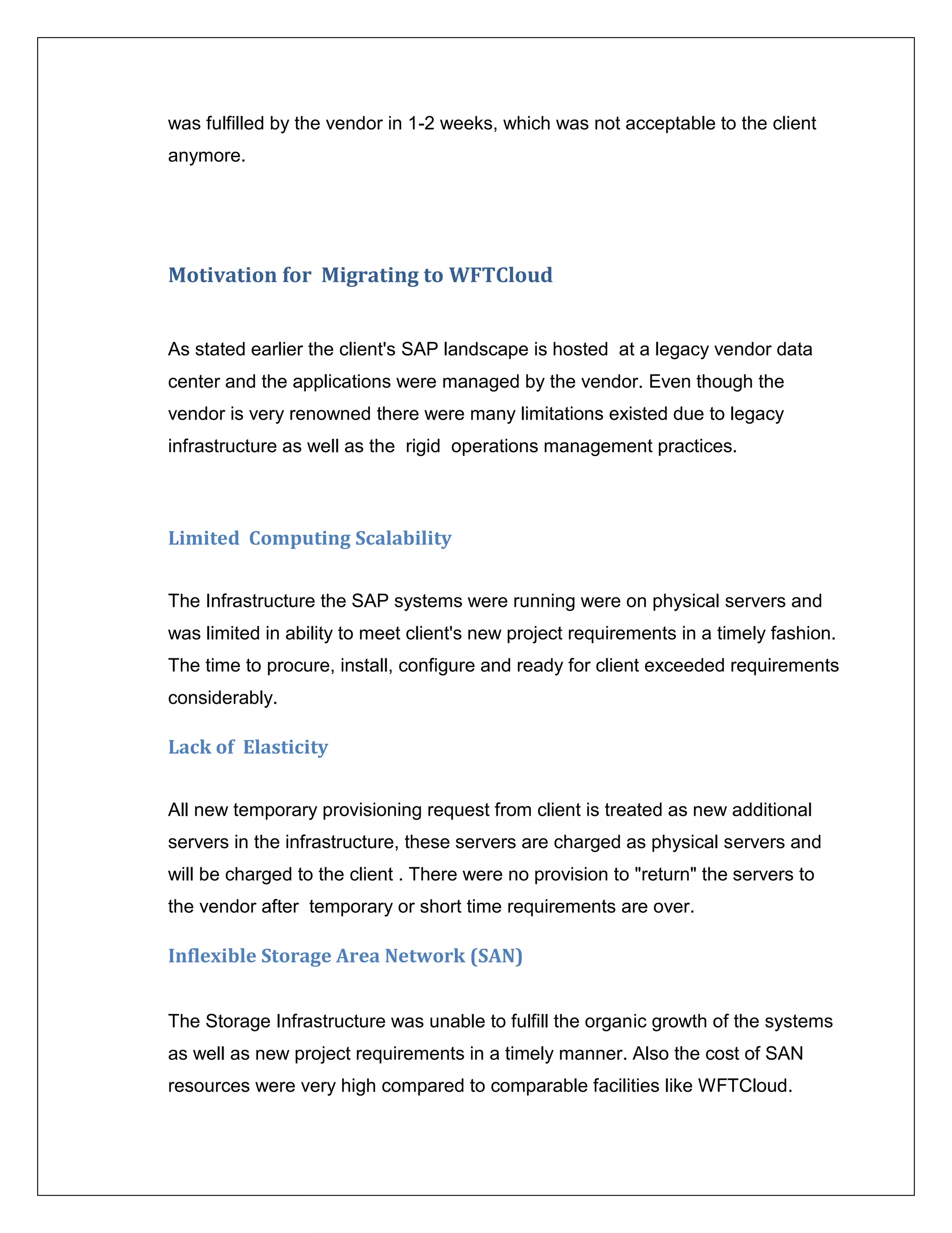 was fulfilled by the vendor in 1-2 weeks, which was not acceptable to the client
anymore.




Motivation for Migrating to WFTCloud


As stated earlier the client's SAP landscape is hosted at a legacy vendor data
center and the applications were managed by the vendor. Even though the
vendor is very renowned there were many limitations existed due to legacy
infrastructure as well as the rigid operations management practices.



Limited Computing Scalability


The Infrastructure the SAP systems were running were on physical servers and
was limited in ability to meet client's new project requirements in a timely fashion.
The time to procure, install, configure and ready for client exceeded requirements
considerably.

Lack of Elasticity


All new temporary provisioning request from client is treated as new additional
servers in the infrastructure, these servers are charged as physical servers and
will be charged to the client . There were no provision to "return" the servers to
the vendor after temporary or short time requirements are over.

Inflexible Storage Area Network (SAN)


The Storage Infrastructure was unable to fulfill the organic growth of the systems
as well as new project requirements in a timely manner. Also the cost of SAN
resources were very high compared to comparable facilities like WFTCloud.
 