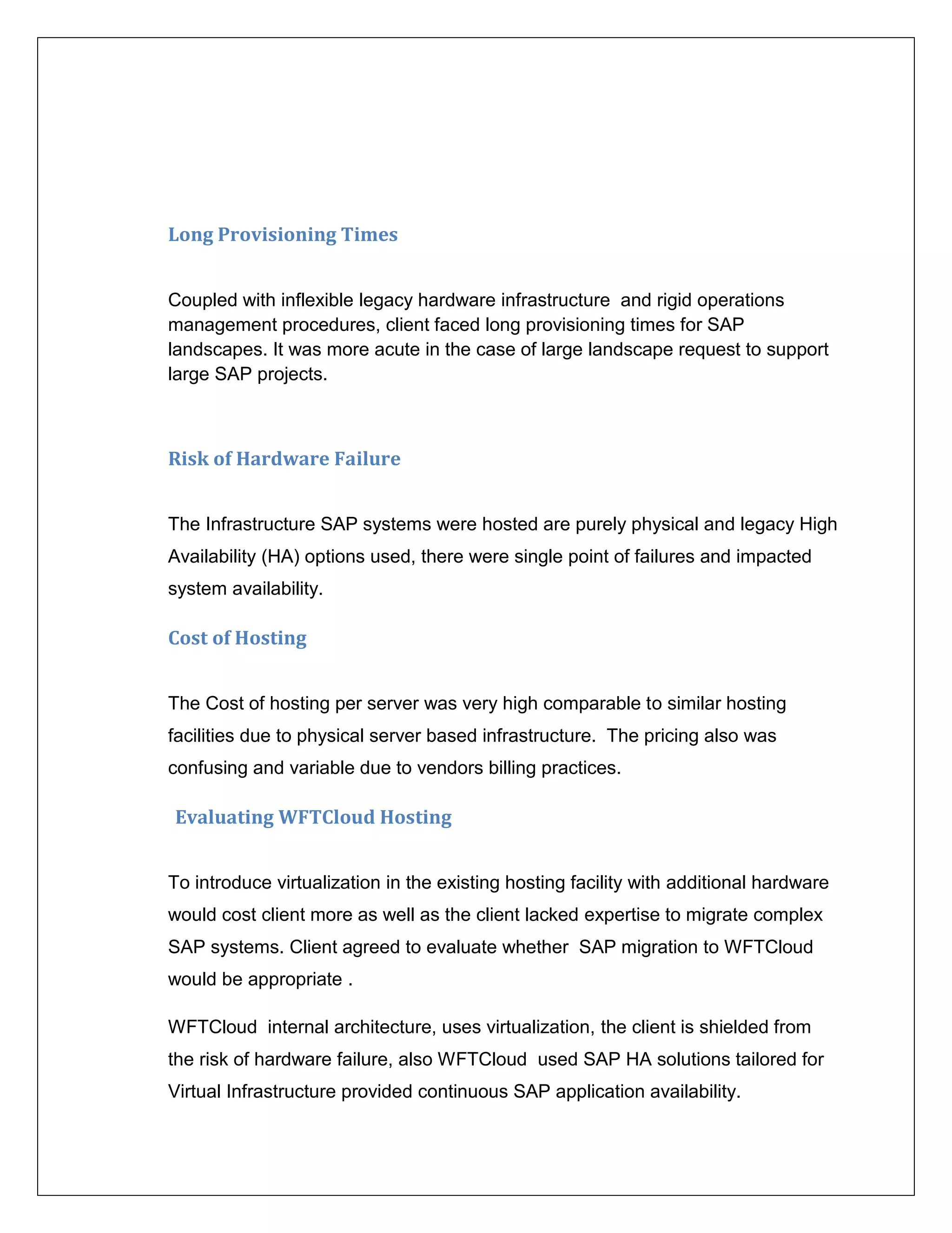 Long Provisioning Times


Coupled with inflexible legacy hardware infrastructure and rigid operations
management procedures, client faced long provisioning times for SAP
landscapes. It was more acute in the case of large landscape request to support
large SAP projects.



Risk of Hardware Failure


The Infrastructure SAP systems were hosted are purely physical and legacy High
Availability (HA) options used, there were single point of failures and impacted
system availability.

Cost of Hosting


The Cost of hosting per server was very high comparable to similar hosting
facilities due to physical server based infrastructure. The pricing also was
confusing and variable due to vendors billing practices.

Evaluating WFTCloud Hosting


To introduce virtualization in the existing hosting facility with additional hardware
would cost client more as well as the client lacked expertise to migrate complex
SAP systems. Client agreed to evaluate whether SAP migration to WFTCloud
would be appropriate .

WFTCloud internal architecture, uses virtualization, the client is shielded from
the risk of hardware failure, also WFTCloud used SAP HA solutions tailored for
Virtual Infrastructure provided continuous SAP application availability.
 