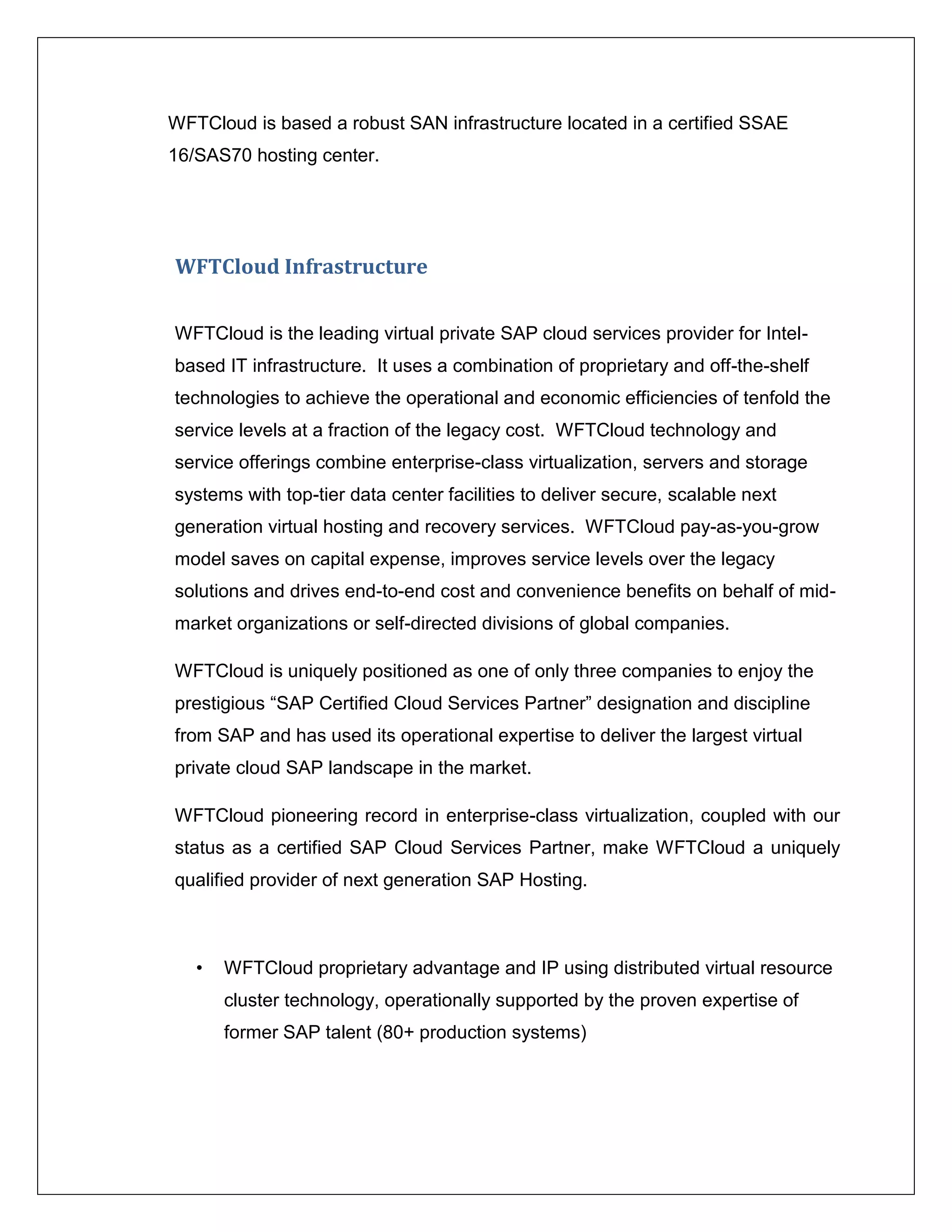 WFTCloud is based a robust SAN infrastructure located in a certified SSAE
16/SAS70 hosting center.




WFTCloud Infrastructure


WFTCloud is the leading virtual private SAP cloud services provider for Intel-
based IT infrastructure. It uses a combination of proprietary and off-the-shelf
technologies to achieve the operational and economic efficiencies of tenfold the
service levels at a fraction of the legacy cost. WFTCloud technology and
service offerings combine enterprise-class virtualization, servers and storage
systems with top-tier data center facilities to deliver secure, scalable next
generation virtual hosting and recovery services. WFTCloud pay-as-you-grow
model saves on capital expense, improves service levels over the legacy
solutions and drives end-to-end cost and convenience benefits on behalf of mid-
market organizations or self-directed divisions of global companies.

WFTCloud is uniquely positioned as one of only three companies to enjoy the
prestigious “SAP Certified Cloud Services Partner” designation and discipline
from SAP and has used its operational expertise to deliver the largest virtual
private cloud SAP landscape in the market.

WFTCloud pioneering record in enterprise-class virtualization, coupled with our
status as a certified SAP Cloud Services Partner, make WFTCloud a uniquely
qualified provider of next generation SAP Hosting.



   •   WFTCloud proprietary advantage and IP using distributed virtual resource
       cluster technology, operationally supported by the proven expertise of
       former SAP talent (80+ production systems)
 