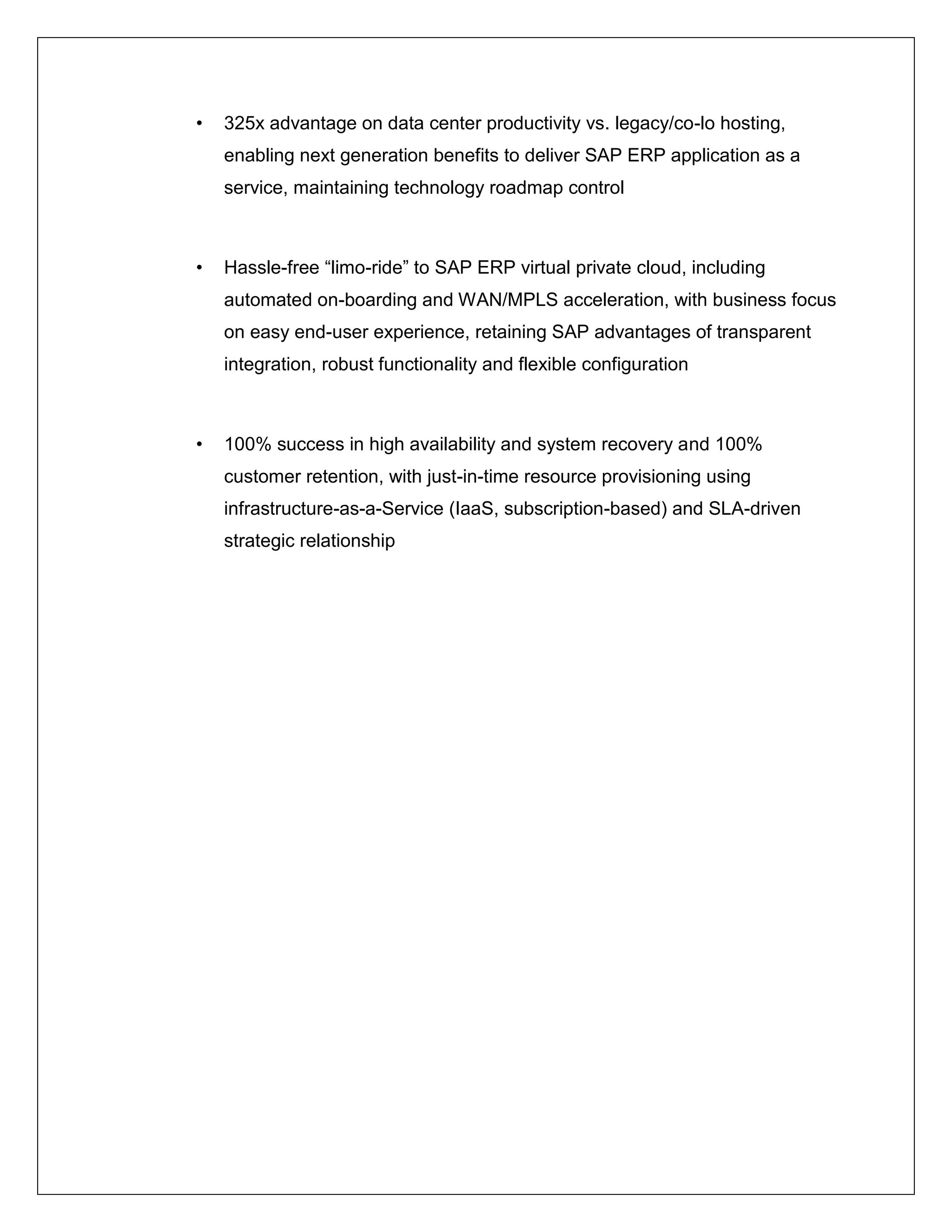 •   325x advantage on data center productivity vs. legacy/co-lo hosting,
    enabling next generation benefits to deliver SAP ERP application as a
    service, maintaining technology roadmap control



•   Hassle-free “limo-ride” to SAP ERP virtual private cloud, including
    automated on-boarding and WAN/MPLS acceleration, with business focus
    on easy end-user experience, retaining SAP advantages of transparent
    integration, robust functionality and flexible configuration



•   100% success in high availability and system recovery and 100%
    customer retention, with just-in-time resource provisioning using
    infrastructure-as-a-Service (IaaS, subscription-based) and SLA-driven
    strategic relationship
 