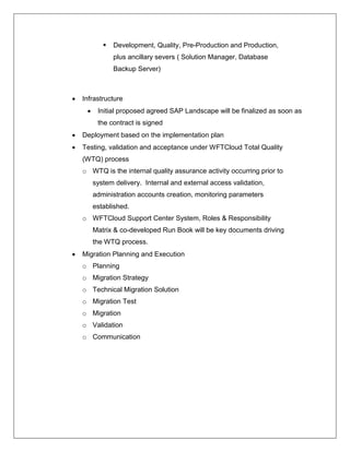    Development, Quality, Pre-Production and Production,
                plus ancillary severs ( Solution Manager, Database
                Backup Server)



   Infrastructure
         Initial proposed agreed SAP Landscape will be finalized as soon as
          the contract is signed
   Deployment based on the implementation plan
   Testing, validation and acceptance under WFTCloud Total Quality
    (WTQ) process
    o WTQ is the internal quality assurance activity occurring prior to
         system delivery. Internal and external access validation,
         administration accounts creation, monitoring parameters
         established.
    o WFTCloud Support Center System, Roles & Responsibility
         Matrix & co-developed Run Book will be key documents driving
         the WTQ process.
   Migration Planning and Execution
    o Planning
    o Migration Strategy
    o Technical Migration Solution
    o Migration Test
    o Migration
    o Validation
    o Communication
 
