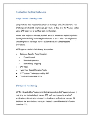 Application Hosting Challenges


Large Volume Data Migration


Large Volume data migrations is always a challenge for SAP customers. The
challenges are twofold, migrating large volume of data over the WAN as well as
using SAP approved or certified tools for Migration.

WFT's SAP migration services provides a robust and tested migration path for
SAP systems running on the Physical Servers to WFTCloud. The Physical to
Cloud migrations leverage WFT’s custom tools and Vendor specific
Converters.

WFT approaches include following approaches:

       Database Specific Tools Migration
           Export /Import
           Remote Replication
           Remote Log Shipping
       SAP Tools
       Hypervisor Based Migration Tools
       WFT custom Tools approved by SAP
       Combination of Above Tools




SAP System Monitoring


WFT's Integrated SAP system monitoring responds to SAP systems issues in
real time, our dedicated well trained SAP staff can respond to any SAP
application or infrastructure issues in a timely and professional manner. All
incidents are recorded and managed via our Incident Management System
based on ITIL.
 