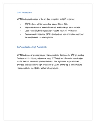 Data Protection


WFTCloud provides state of the art data protection for SAP systems,:

         SAP Systems will be backed up as per Clients SLA
         Nightly incremental, weekly full server level backups for all servers
         Local Recovery time objective (RTO) of 6 hours for Production
         Recovery point objective (RPO), the back-up from prior night, archived
          for one (1) week on rotating basis




SAP Application High Availability



WFTCloud uses proven advanced High Availability Solutions for SAP on a virtual
Environment, in this migration case study WFT deployed Symantec Application
HA for SAP on VMware VSpehere Servers. The Symantec Application HA
provided application level high availability of 99.9% on the top of Infrastructure
High Availability provided by Virtual Infrastructure.
 