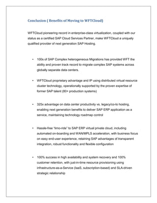 Conclusion ( Benefits of Moving to WFTCloud)


WFTCloud pioneering record in enterprise-class virtualization, coupled with our
status as a certified SAP Cloud Services Partner, make WFTCloud a uniquely
qualified provider of next generation SAP Hosting.




   •   100s of SAP Complex heterogeneous Migrations has provided WFT the
       ability and proven track record to migrate complex SAP systems across
       globally separate data centers.


   •   WFTCloud proprietary advantage and IP using distributed virtual resource
       cluster technology, operationally supported by the proven expertise of
       former SAP talent (80+ production systems)



   •   325x advantage on data center productivity vs. legacy/co-lo hosting,
       enabling next generation benefits to deliver SAP ERP application as a
       service, maintaining technology roadmap control



   •   Hassle-free “limo-ride” to SAP ERP virtual private cloud, including
       automated on-boarding and WAN/MPLS acceleration, with business focus
       on easy end-user experience, retaining SAP advantages of transparent
       integration, robust functionality and flexible configuration



   •   100% success in high availability and system recovery and 100%
       customer retention, with just-in-time resource provisioning using
       infrastructure-as-a-Service (IaaS, subscription-based) and SLA-driven
       strategic relationship
 