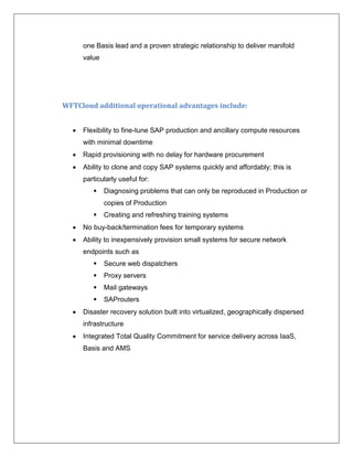 one Basis lead and a proven strategic relationship to deliver manifold
      value




WFTCloud additional operational advantages include:


     Flexibility to fine-tune SAP production and ancillary compute resources
      with minimal downtime
     Rapid provisioning with no delay for hardware procurement
     Ability to clone and copy SAP systems quickly and affordably; this is
      particularly useful for:
             Diagnosing problems that can only be reproduced in Production or
              copies of Production
             Creating and refreshing training systems
     No buy-back/termination fees for temporary systems
     Ability to inexpensively provision small systems for secure network
      endpoints such as
             Secure web dispatchers
             Proxy servers
             Mail gateways
             SAProuters
     Disaster recovery solution built into virtualized, geographically dispersed
      infrastructure
     Integrated Total Quality Commitment for service delivery across IaaS,
      Basis and AMS
 