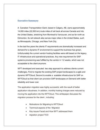 Executive Summary


A Canadian Transportation Giant, based in Calgary, AB, owns approximately
14,000 miles (22,500 km) route miles of rail track all across Canada and into
the United States, stretching from Montreal to Vancouver, and as far north as
Edmonton. Its rail network also serves major cities in the United States, such
as Minneapolis, Chicago, and New York City.

In the last five years the clients IT requirements are dramatically increased and
demand for a dynamic IT environment to support the business has grown.
Unfortunately the current vendor hosting facilities were still based on the legacy
IT infrastructure and operational practices. Any new requirement for SAP
systems provisioning was fulfilled by the vendor in 1-2 weeks, which was not
acceptable to the client anymore.

WFT developed and executed two step approach to address clients current
challenges, First to migrate the existing SAP project landscapes to a agile and
dynamic WFTCloud, Second to enable a scalable infrastructure for SAP on
WFTCloud so that client can provision SAP landscapes on Demand with better
reliability and lower cost.

The application migration was highly successful, with the result of better
application robustness. In addition, monthly hosting charges were reduced by
moving the application into the WFTCloud. This whitepaper discusses the
migration process for the client , including:


             Motivations for Migrating to WFTCloud
             Technical aspects of the Migration
             Key issues Faced and How WFT addressed them
             Migration   project TCO
 