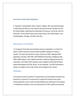 Overview of the Client Business


A Canadian Transportation Giant, based in Calgary, AB, owns approximately
14,000 miles (22,500 km) route miles of rail track all across Canada and into
the United States, stretching from Montreal to Vancouver, and as far north as
Edmonton. Its rail network also serves major cities in the United States, such
as Minneapolis, Chicago, and New York City.




Infrastructure Description


To manage its Financials and enterprise resource operations, our client has
relied on SAP enterprise resource planning (ERP) software for nearly a
decade. The client had become a major customer of SAP, deploying SAP
application including SAP ERP, SAP NetWeaver Business Intelligence (BI),
CRM, SRM systems, with multiple production instances deployed across the
corporation, all of these SAP instances were installed on Microsoft Windows
based technologies with SQL Server as the database. The SAP landscape is
hosted at a legacy vendor data center and managed by the vendor.

Challenges


In the last five years the clients IT requirements are dramatically increased and
demand for a dynamic IT environment to support the business has grown.
Unfortunately the current vendor hosting facilities were still based on the legacy
IT infrastructure practices. Any new requirement for SAP systems provisioning
 