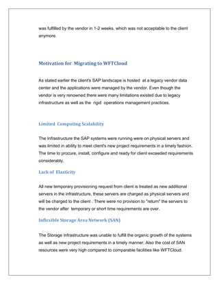 was fulfilled by the vendor in 1-2 weeks, which was not acceptable to the client
anymore.




Motivation for Migrating to WFTCloud


As stated earlier the client's SAP landscape is hosted at a legacy vendor data
center and the applications were managed by the vendor. Even though the
vendor is very renowned there were many limitations existed due to legacy
infrastructure as well as the rigid operations management practices.



Limited Computing Scalability


The Infrastructure the SAP systems were running were on physical servers and
was limited in ability to meet client's new project requirements in a timely fashion.
The time to procure, install, configure and ready for client exceeded requirements
considerably.

Lack of Elasticity


All new temporary provisioning request from client is treated as new additional
servers in the infrastructure, these servers are charged as physical servers and
will be charged to the client . There were no provision to "return" the servers to
the vendor after temporary or short time requirements are over.

Inflexible Storage Area Network (SAN)


The Storage Infrastructure was unable to fulfill the organic growth of the systems
as well as new project requirements in a timely manner. Also the cost of SAN
resources were very high compared to comparable facilities like WFTCloud.
 