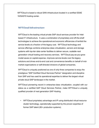 WFTCloud is based a robust SAN infrastructure located in a certified SSAE
16/SAS70 hosting center.




WFTCloud Infrastructure


WFTCloud is the leading virtual private SAP cloud services provider for Intel-
based IT infrastructure. It uses a combination of proprietary and off-the-shelf
technologies to achieve the operational and economic efficiencies of tenfold the
service levels at a fraction of the legacy cost. WFTCloud technology and
service offerings combine enterprise-class virtualization, servers and storage
systems with top-tier data center facilities to deliver secure, scalable next
generation virtual hosting and recovery services. WFTCloud pay-as-you-grow
model saves on capital expense, improves service levels over the legacy
solutions and drives end-to-end cost and convenience benefits on behalf of mid-
market organizations or self-directed divisions of global companies.

WFTCloud is uniquely positioned as one of only three companies to enjoy the
prestigious “SAP Certified Cloud Services Partner” designation and discipline
from SAP and has used its operational expertise to deliver the largest virtual
private cloud SAP landscape in the market.

WFTCloud pioneering record in enterprise-class virtualization, coupled with our
status as a certified SAP Cloud Services Partner, make WFTCloud a uniquely
qualified provider of next generation SAP Hosting.



   •   WFTCloud proprietary advantage and IP using distributed virtual resource
       cluster technology, operationally supported by the proven expertise of
       former SAP talent (80+ production systems)
 