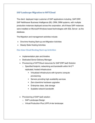 SAP Landscape Migration to WFTCloud


The client deployed major customer of SAP applications including SAP ERP,
SAP NetWeaver Business Intelligence (BI), CRM, SRM systems, with multiple
production instances deployed across the corporation, all of these SAP instances
were installed on Microsoft Windows based technologies with SQL Server as the
database.

The Migration and management activities include:

   One-time Hosting Start-up and Migration Activities
   Steady State Hosting Activities

One-time Cloud Hosting Start-up Activities


       Implementation plan and timeline
       Dedicated Senior Delivery Manager
       Provisioning of WFTCloud resources for SAP ERP IaaS Solution
        o Specified footprint, networking and bandwidth within N+2™
            replicated, hosted infrastructure
                  Virtualized infrastructure with dynamic compute
                   provisioning
                  Servers providing high availability services
                  Zero downtime hardware upgrades
                  Enterprise class, disk storage
                  Scalable network bandwidth



       Provisioning of SAP IaaS solution
        o SAP Landscape Design
        o Virtual Production Plus (VPP) 4-tier landscape
 