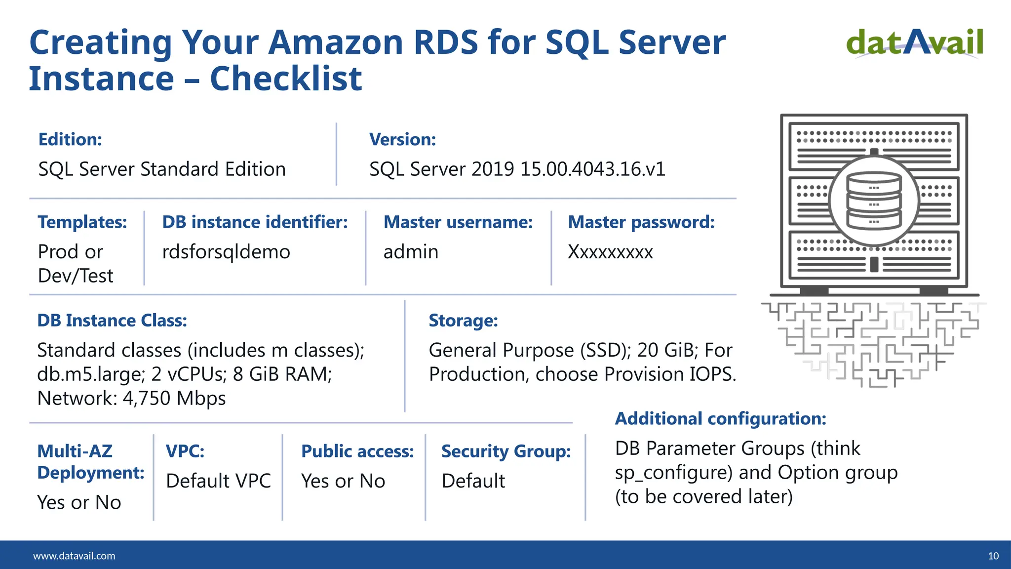www.datavail.com 10 Creating Your Amazon RDS for SQL Server Instance – Checklist Edition: SQL Server Standard Edition Version: SQL Server 2019 15.00.4043.16.v1 Templates: Prod or Dev/Test DB instance identifier: rdsforsqldemo Master username: admin Master password: Xxxxxxxxx DB Instance Class: Standard classes (includes m classes); db.m5.large; 2 vCPUs; 8 GiB RAM; Network: 4,750 Mbps Storage: General Purpose (SSD); 20 GiB; For Production, choose Provision IOPS. Multi-AZ Deployment: Yes or No VPC: Default VPC Public access: Yes or No Security Group: Default Additional configuration: DB Parameter Groups (think sp_configure) and Option group (to be covered later) 