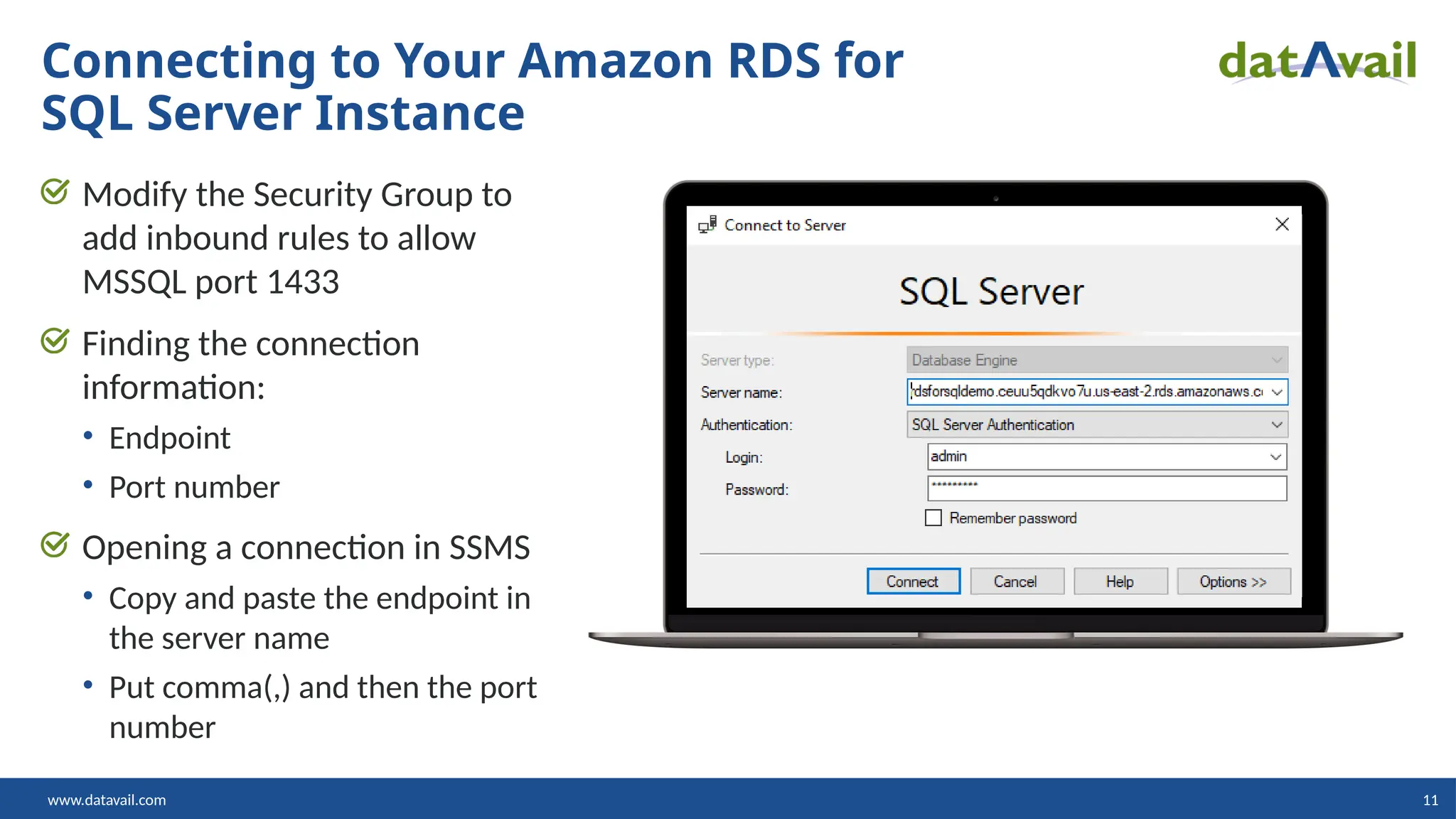 www.datavail.com 11 Modify the Security Group to add inbound rules to allow MSSQL port 1433 Finding the connection information: • Endpoint • Port number Opening a connection in SSMS • Copy and paste the endpoint in the server name • Put comma(,) and then the port number Connecting to Your Amazon RDS for SQL Server Instance 