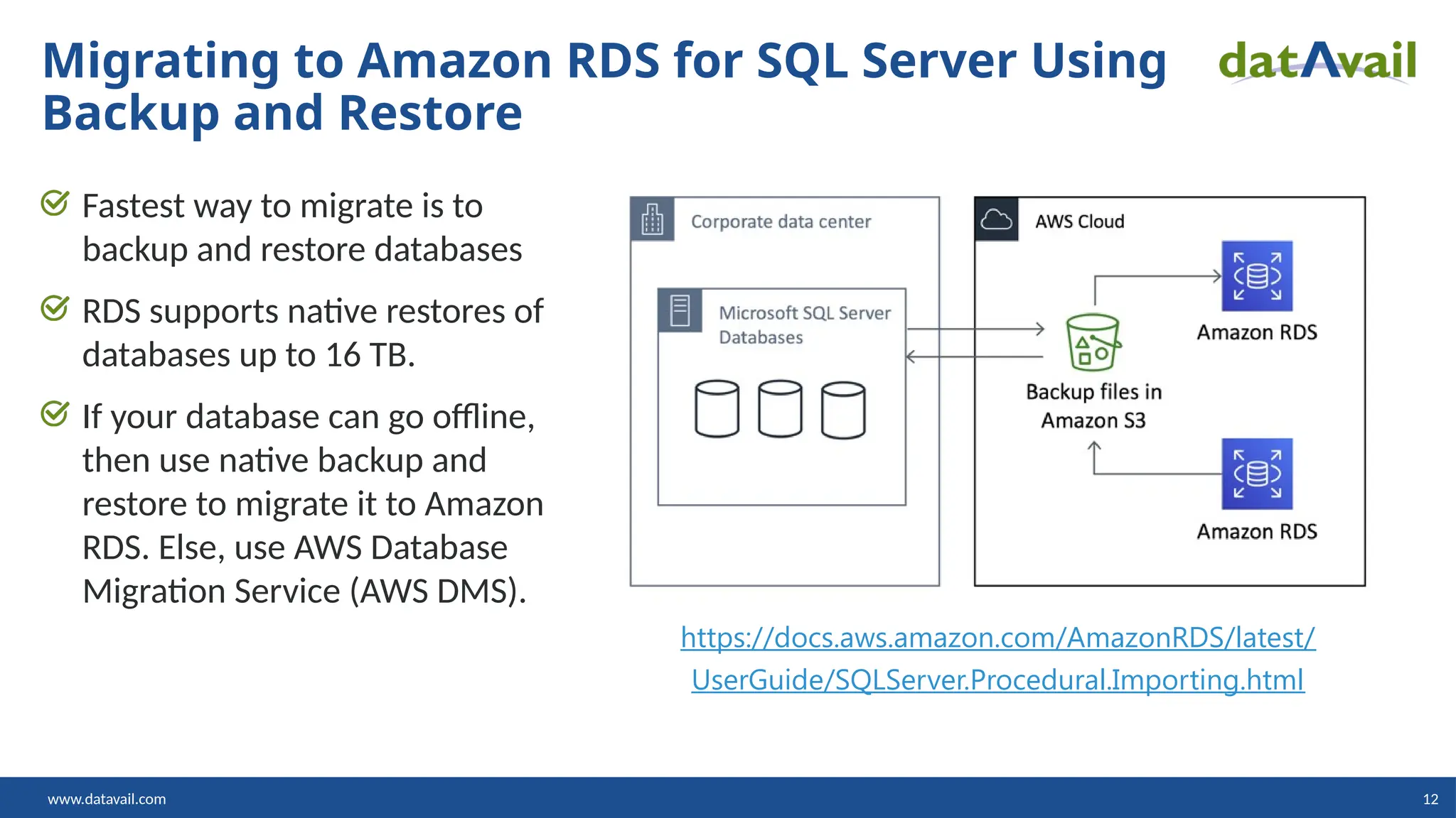 www.datavail.com 12 Fastest way to migrate is to backup and restore databases RDS supports native restores of databases up to 16 TB. If your database can go offline, then use native backup and restore to migrate it to Amazon RDS. Else, use AWS Database Migration Service (AWS DMS). Migrating to Amazon RDS for SQL Server Using Backup and Restore https://docs.aws.amazon.com/AmazonRDS/latest/ UserGuide/SQLServer.Procedural.Importing.html 
