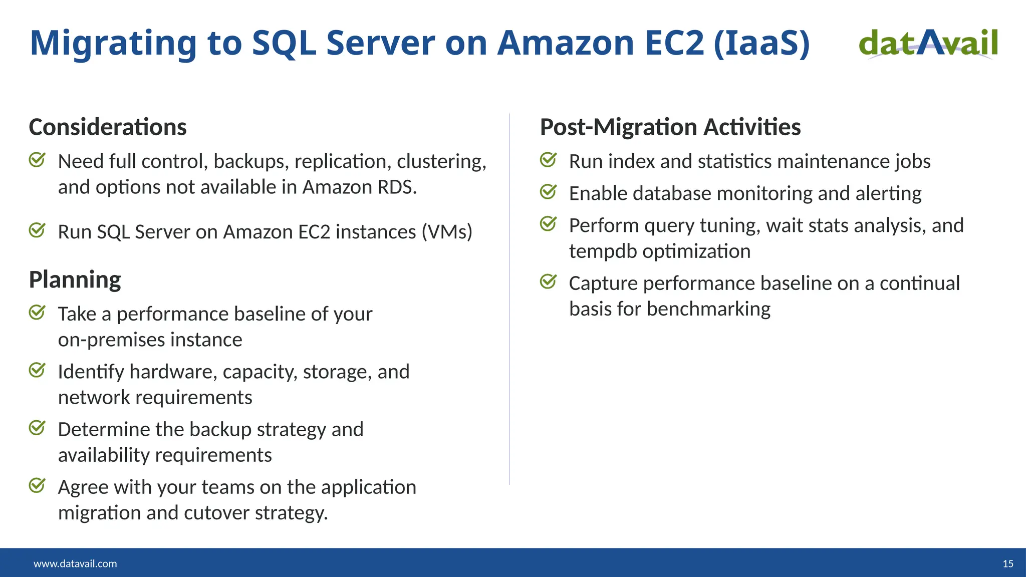 www.datavail.com 15 Considerations Need full control, backups, replication, clustering, and options not available in Amazon RDS. Run SQL Server on Amazon EC2 instances (VMs) Planning Take a performance baseline of your on-premises instance Identify hardware, capacity, storage, and network requirements Determine the backup strategy and availability requirements Agree with your teams on the application migration and cutover strategy. Post-Migration Activities Run index and statistics maintenance jobs Enable database monitoring and alerting Perform query tuning, wait stats analysis, and tempdb optimization Capture performance baseline on a continual basis for benchmarking Migrating to SQL Server on Amazon EC2 (IaaS) 